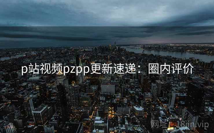 p站视频pzpp更新速递:圈内评价 p站视频pzpp更新速递:圈内评价