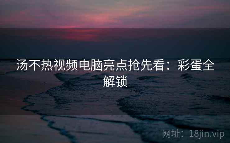 汤不热视频电脑亮点抢先看：彩蛋全解锁