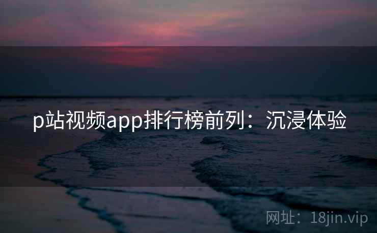 p站视频app排行榜前列：沉浸体验
