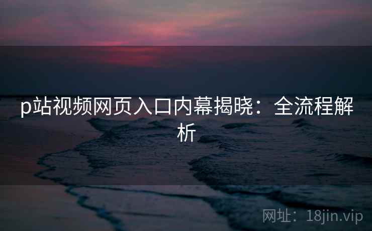 p站视频网页入口内幕揭晓：全流程解析